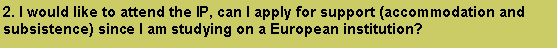 Text Box: 2. I would like to attend the IP, can I apply for support (accommodation and subsistence) since I am studying on a European institution? 